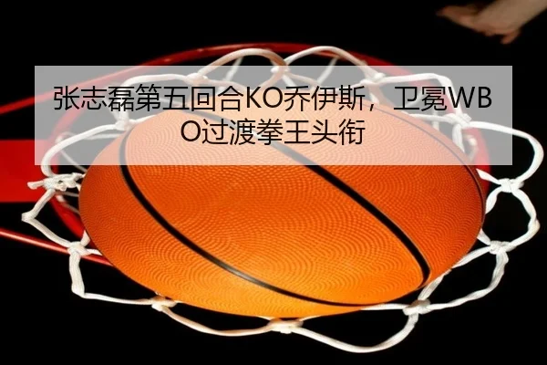 张志磊第五回合KO乔伊斯，卫冕WBO过渡拳王头衔
