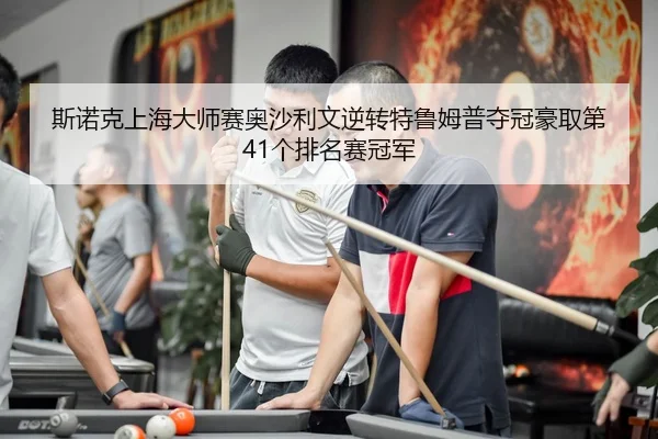 斯诺克上海大师赛奥沙利文逆转特鲁姆普夺冠豪取第41个排名赛冠军